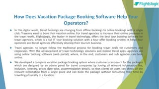 How Does Vacation Package Booking Software Help Tour
Operators?
 In this digital world, travel bookings are changing from offline bookings to online bookings with a single
click. Travelers want to book their vacation online. For travel agencies to increase their online presence in
the travel world, FlightsLogic, the leader in travel technology, offers the best tour booking software for
travel agencies, which is a full IT tour booking solution with a tour offer booking system. It helps tour
operators and travel agencies effectively develop their tourism business.
 Travel agencies no longer follow the traditional process for booking travel deals for customers and
corporates. With the advancement of travel technology solutions and mobile travel apps, agencies are
using online booking software (web portal), where, in the end, customers and sub agencies can book
online.
 We developed a complete vacation package booking system where customers can search for the packages
which are designed by an admin panel for travel companies by having all relevant information like,
inclusion, itinerary, prices date wise, accommodation details, so that clients or users can check all the
relevant information from a single place and can book the package without consuming their time by
travelling physically to a location.
 