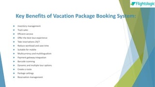 Key Benefits of Vacation Package Booking System:
 Inventory management
 Track sales
 Efficient service
 Offer the best tour experience
 Take reservations 24/7
 Reduce workload and save time
 Suitable for mobile
 Multicurrency and multilingualism
 Payment gateway integration
 Barcode scanning
 Dynamic and multiple tour options
 Create a route
 Package settings
 Reservation management
 