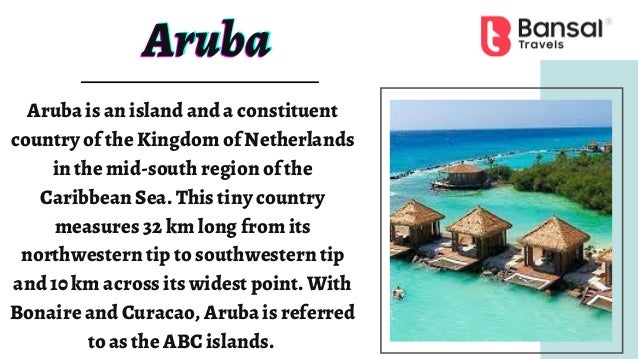 Aruba
Aruba
Aruba
Aruba is an island and a constituent
country of the Kingdom of Netherlands
in the mid-south region of the
Caribbean Sea. This tiny country
measures 32 km long from its
northwestern tip to southwestern tip
and 10 km across its widest point. With
Bonaire and Curacao, Aruba is referred
to as the ABC islands.
 