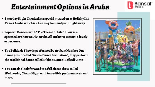 You can also look forward to a full circus show called
Wednesday Circus Night with incredible performances and
more.
The Folkloric Show is performed by Aruba’s Number One
dance group called “Aruba Dance Formation”, they perform
the traditional dance called Ribbon Dance (Baile di Cinta)
Popcorn Dancers with “The Theme of Life” Show is a
spectacular show at Divi Aruba All Inclusive Resort, a lovely
experience.
Saturday Night Carnival is a special attraction at Holiday Inn
Resort Aruba which is a fun way to spend your night away.
 