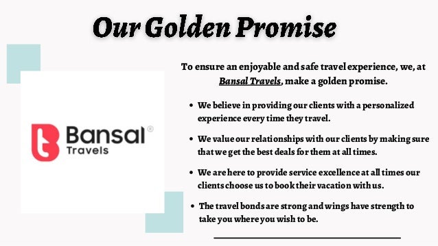 The travel bonds are strong and wings have strength to
take you where you wish to be.
To ensure an enjoyable and safe travel experience, we, at
BansalTravels, make a golden promise.
We believe in providing our clients with a personalized
experience every time they travel.
We are here to provide service excellence at all times our
clients choose us to book their vacation with us.
We value our relationships with our clients by making sure
that we get the best deals for them at all times.
 