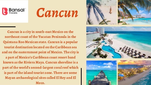 Cancun
Cancun is a city in south-east Mexico on the
northeast coast of the Yucatan Peninsula in the
Quintana Roo Mexican state. Cancun is a popular
tourist destination located on the Caribbean sea
and on the easternmost point of Mexico. The city is
a part of Mexico’s Caribbean coast resort band
known as the Riviera Maya. Cancun shoreline is a
part of the world’s second-largest coral reef which
is part of the island tourist zone. There are some
Mayan archaeological sites called El Rey and El
Meco.
 