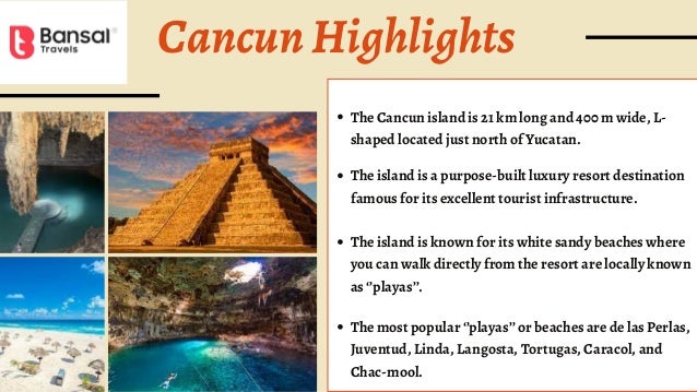 CancunHighlights
The Cancun island is 21 km long and 400 m wide, L-
shaped located just north of Yucatan.
The island is a purpose-built luxury resort destination
famous for its excellent tourist infrastructure.
The island is known for its white sandy beaches where
you can walk directly from the resort are locally known
as ‘’playas’’.
The most popular ‘’playas’’ or beaches are de las Perlas,
Juventud, Linda, Langosta, Tortugas, Caracol, and
Chac-mool.
 