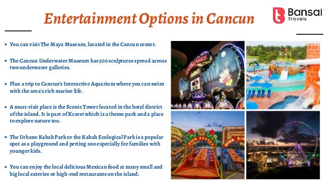 EntertainmentOptionsinCancun
You can visit The Maya Museum, located in the Cancun center.
The Cancun Underwater Museum has 500 sculptures spread across
two underwater galleries.
Plan a trip to Cancun’s Interactive Aquarium where you can swim
with the area's rich marine life.
A must-visit place is the Scenic Tower located in the hotel district
of the island. It is part of Xcaret which is a theme park and a place
to explore nature too.
The Urbano Kabah Park or the Kabah Ecological Park is a popular
spot as a playground and petting zoo especially for families with
younger kids.
You can enjoy the local delicious Mexican food at many small and
big local eateries or high-end restaurants on the island.
 