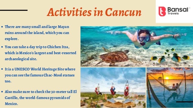 ActivitiesinCancun
There are many small and large Mayan
ruins around the island, which you can
explore.
You can take a day trip to Chichen Itza,
which is Mexico's largest and best-resorted
archaeological site.
It is a UNESCO World Heritage Site where
you can see the famous Chac-Mool statues
too.
Also make sure to check the 30-meter tall El
Castillo, the world-famous pyramids of
Mexico.
 