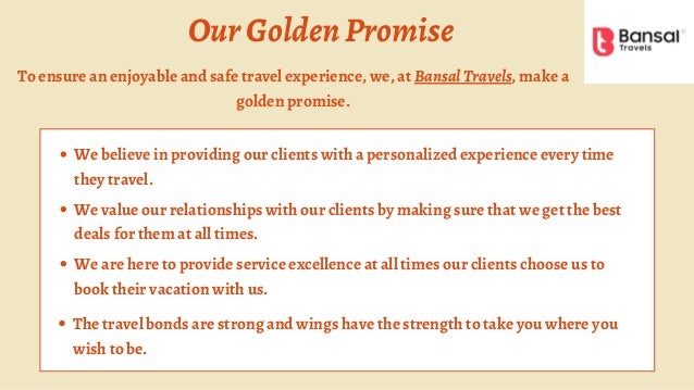 OurGoldenPromise
We believe in providing our clients with a personalized experience every time
they travel.
We value our relationships with our clients by making sure that we get the best
deals for them at all times.
We are here to provide service excellence at all times our clients choose us to
book their vacation with us.
The travel bonds are strong and wings have the strength to take you where you
wish to be.
To ensure an enjoyable and safe travel experience, we, at BansalTravels, make a
golden promise.
 