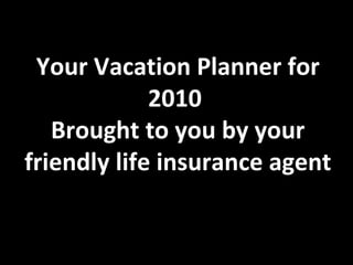 Your Vacation Planner for 2010 Brought to you by your friendly life insurance agent