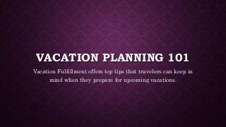 VACATION PLANNING 101 
Vacation Fulfillment offers top tips that travelers can keep in 
mind when they prepare for upcoming vacations. 
 