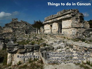 Things to do in Cancun 
Although much smaller than famous 
archaeological sites like Tulum and 
Chichén Itzá, this site (commonly 
called El Rey) is worth a visit 
Ruinas El Rey 
 