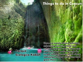 Things to do in Cancun 
Here are mainly leisure activities 
enhancing historic, artistic and 
cultural regional values. Here you 
can find many paths through the 
jungle where you can stroll along, 
admiring the flora and fauna that 
grow there 
Parque 
Ecologico Kabah 
 