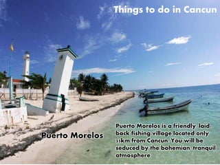 Things to do in Cancun 
Puerto Morelos is a friendly, laid-back 
fishing village located only 
35km from Cancun. You will be 
seduced by the bohemian, tranquil 
atmosphere 
Puerto Morelos 
 