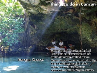 Things to do in Cancun 
Xcaret is an Eco-archaeological 
Park located about 76km (46 mi) 
south of Cancun, in the Riviera 
Maya. Here you can admire tropical 
flora and fauna typical of the 
region as well as different 
expressions of the Mayan culture 
Parque Xcaret 
 