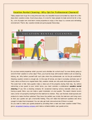 Vacation Rental Cleaning- Why Opt for Professional Cleaners?
Today people love to go for a long drive and stay at a beautiful house surrounded by nature for a few
days when vacation comes. Due to busy days, it is rare for many people to make some time for a trip.
So, a lot of people rent short-term rental properties to enjoy a few days in a serene and refreshing
environment. That is why vacation rentals are quite popular these days.
Do you have rental properties which you rent out to families for a short stay? Is a new family going to
come for their vacation in a few days? Then, you must be busy with several matters such as cleaning,
tidying, etc. Why bother yourself with such jobs when the professionals can do the job excellently?
Cleaning vacation rentals is a tough job. In the case of homes, we clean it everyday and take care of
trash, stains on floors on a regular basis. But, vacation rentals are only used when guests stay there.
The worst fact is that many guests make a mess out of the property during their stay. So, before
welcoming a new guest to your rental home, you must consider a professional vacation rental
cleaning. If you hire a cleaning company for occasional cleaning service, basically when you are
having a guest there, you can make a good impression on your guests. The expert cleaner covers
every corner of a property starting from the bedroom to kitchen. They use the best cleaning tools and
products to make the floor polished. They know the perfect way to tidy the bedroom and living room
so that your guests can get a home-like feeling. They will make the bathroom spotless and shiny
enough to make them impressed. You can also get trash removal service if there is a need.
Do you want to make your guests pleased by providing them a neat and clean vacation rental? Then,
give a recognized cleaning company and make a schedule before your guests arrive.
 