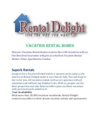 Vacation Rental Homes
Discover Vacation Rental homes in more then 100 Countries with us.
Our Best Deal Guarantee will give you the Best Vacation Rental
Homes, Villas, Apartments, Condos.
Superb Rentals
Going on for a Vacation Rental which is unseen can be quite scary.
And we at Rental Delight make it sure that its Safe, Fun and Easy to
live in for you. All vacation rentals with us are spacious with all
amenities and without any Hidden Costs. With us, people can list
their properties and also help travellers plan excellent vacations
with personal touch added to it.
Vast Availability
With more than 20,000 locations worldwide, Rental Delight
connects travellers to their dream vacation rentals and apartments.
 