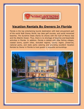 Vacation Rentals By Owners In Florida
Florida is the top entertaining tourist destination with best amusement part
of the world Walt Disney World, top class golf courses, and world renowned
beaches. The Sunshine State shares its shores with the Gulf of Mexico Sea
and the Atlantic Ocean. Thus, there is no shortage of beaches and beachside
activities in Florida. In addition, Florida is dotted with little fishing villages,
coastal towns, quaint cities, secluded regions, county region, preserves,
national parks, and state parks catering and providing excellent Vacation
Rentals by Owner in Florida to host guests in exquisite surroundings.
 