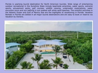 Florida is yearlong tourist destination for North American tourists. Wide range of entertaining
outdoor recreational in the Sunshine State include beachside amenities, water sports, extreme
sports, amusement parks, golf courses, wildlife viewing, underwater explorations, water
excursion tours and sun bathing in sun soaked soft white sand beaches. The eventful activities in
the Atlantic Ocean and Gulf of Mexico Sea are the highlights of vacationing in Florida. Vacation
Rentals in Florida are dotted in all major tourist destinations and are easy to book or reserve via
Vacation by Owners.
 