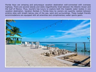 Florida Keys are amazing and picturesque vacation destination well-connected with overseas
highway. There are several islands and islets magnificently lined between the Atlantic Ocean and
the Gulf of Mexico. Thus, tourist’s has luxury to explore both the majestic water bodies in one
vacation destination. Vacation Rentals in Florida Keys by owners are quaintly nestled between
pristine sites with breath taking view of the sea, sand and surroundings. These budget friendly
accommodations are equipped with all amenities and complimentary water sports gears.
 