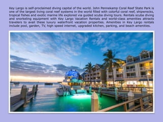 Key Largo is self-proclaimed diving capital of the world. John Pennekamp Coral Reef State Park is
one of the largest living coral reef systems in the world filled with colorful coral reef, shipwrecks,
tropical fishes and exotic marine life explored via guided scuba diving tours. Rentals scuba diving
and snorkeling equipment with Key Largo Vacation Rentals and world-class amenities attracts
travelers to avail these luxury waterfront vacation properties. Amenities in Key Largo rentals
include pool, garden, TV, high speed internet, upgraded kitchen, parking, and beach amenities.
 