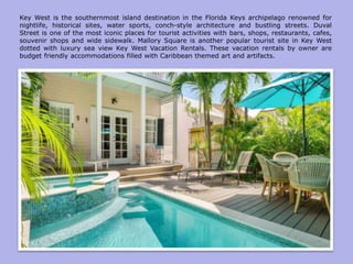 Key West is the southernmost island destination in the Florida Keys archipelago renowned for
nightlife, historical sites, water sports, conch-style architecture and bustling streets. Duval
Street is one of the most iconic places for tourist activities with bars, shops, restaurants, cafes,
souvenir shops and wide sidewalk. Mallory Square is another popular tourist site in Key West
dotted with luxury sea view Key West Vacation Rentals. These vacation rentals by owner are
budget friendly accommodations filled with Caribbean themed art and artifacts.
 