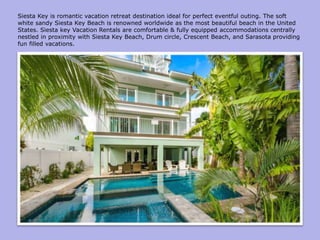 Siesta Key is romantic vacation retreat destination ideal for perfect eventful outing. The soft
white sandy Siesta Key Beach is renowned worldwide as the most beautiful beach in the United
States. Siesta key Vacation Rentals are comfortable & fully equipped accommodations centrally
nestled in proximity with Siesta Key Beach, Drum circle, Crescent Beach, and Sarasota providing
fun filled vacations.
 