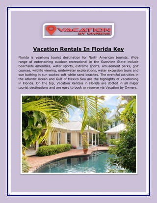 Vacation Rentals In Florida Key
Florida is yearlong tourist destination for North American tourists. Wide
range of entertaining outdoor recreational in the Sunshine State include
beachside amenities, water sports, extreme sports, amusement parks, golf
courses, wildlife viewing, underwater explorations, water excursion tours and
sun bathing in sun soaked soft white sand beaches. The eventful activities in
the Atlantic Ocean and Gulf of Mexico Sea are the highlights of vacationing
in Florida. On the top, Vacation Rentals in Florida are dotted in all major
tourist destinations and are easy to book or reserve via Vacation by Owners.
 