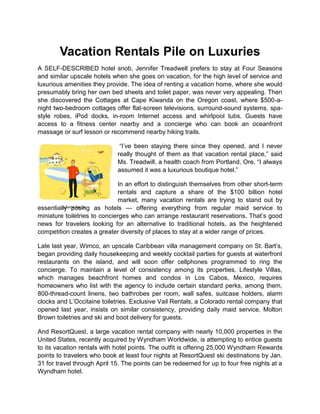 Vacation Rentals Pile on Luxuries
A SELF-DESCRIBED hotel snob, Jennifer Treadwell prefers to stay at Four Seasons
and similar upscale hotels when she goes on vacation, for the high level of service and
luxurious amenities they provide. The idea of renting a vacation home, where she would
presumably bring her own bed sheets and toilet paper, was never very appealing. Then
she discovered the Cottages at Cape Kiwanda on the Oregon coast, where $500-a-
night two-bedroom cottages offer flat-screen televisions, surround-sound systems, spa-
style robes, iPod docks, in-room Internet access and whirlpool tubs. Guests have
access to a fitness center nearby and a concierge who can book an oceanfront
massage or surf lesson or recommend nearby hiking trails.

                              “I‟ve been staying there since they opened, and I never
                             really thought of them as that vacation rental place,” said
                             Ms. Treadwill, a health coach from Portland, Ore. “I always
                             assumed it was a luxurious boutique hotel.”

                              In an effort to distinguish themselves from other short-term
                              rentals and capture a share of the $100 billion hotel
                              market, many vacation rentals are trying to stand out by
essentially posing as hotels — offering everything from regular maid service to
         Juliette Borda

miniature toiletries to concierges who can arrange restaurant reservations. That‟s good
news for travelers looking for an alternative to traditional hotels, as the heightened
competition creates a greater diversity of places to stay at a wider range of prices.

Late last year, Wimco, an upscale Caribbean villa management company on St. Bart‟s,
began providing daily housekeeping and weekly cocktail parties for guests at waterfront
restaurants on the island, and will soon offer cellphones programmed to ring the
concierge. To maintain a level of consistency among its properties, Lifestyle Villas,
which manages beachfront homes and condos in Los Cabos, Mexico, requires
homeowners who list with the agency to include certain standard perks, among them,
800-thread-count linens, two bathrobes per room, wall safes, suitcase holders, alarm
clocks and L‟Occitaine toiletries. Exclusive Vail Rentals, a Colorado rental company that
opened last year, insists on similar consistency, providing daily maid service, Molton
Brown toiletries and ski and boot delivery for guests.

And ResortQuest, a large vacation rental company with nearly 10,000 properties in the
United States, recently acquired by Wyndham Worldwide, is attempting to entice guests
to its vacation rentals with hotel points. The outfit is offering 25,000 Wyndham Rewards
points to travelers who book at least four nights at ResortQuest ski destinations by Jan.
31 for travel through April 15. The points can be redeemed for up to four free nights at a
Wyndham hotel.
 