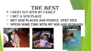 The besT 
 i wenT ouT wiTh my Family 
 i meT a new place 
 meT new places and people very nice 
 spend some Time wiTh my son and husband 
 