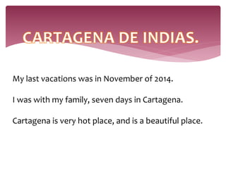 My last vacations was in November of 2014.
I was with my family, seven days in Cartagena.
Cartagena is very hot place, and is a beautiful place.
 