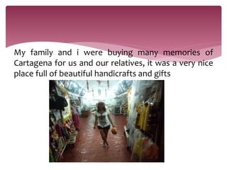 My family and i were buying many memories of
Cartagena for us and our relatives, it was a very nice
place full of beautiful handicrafts and gifts
 
