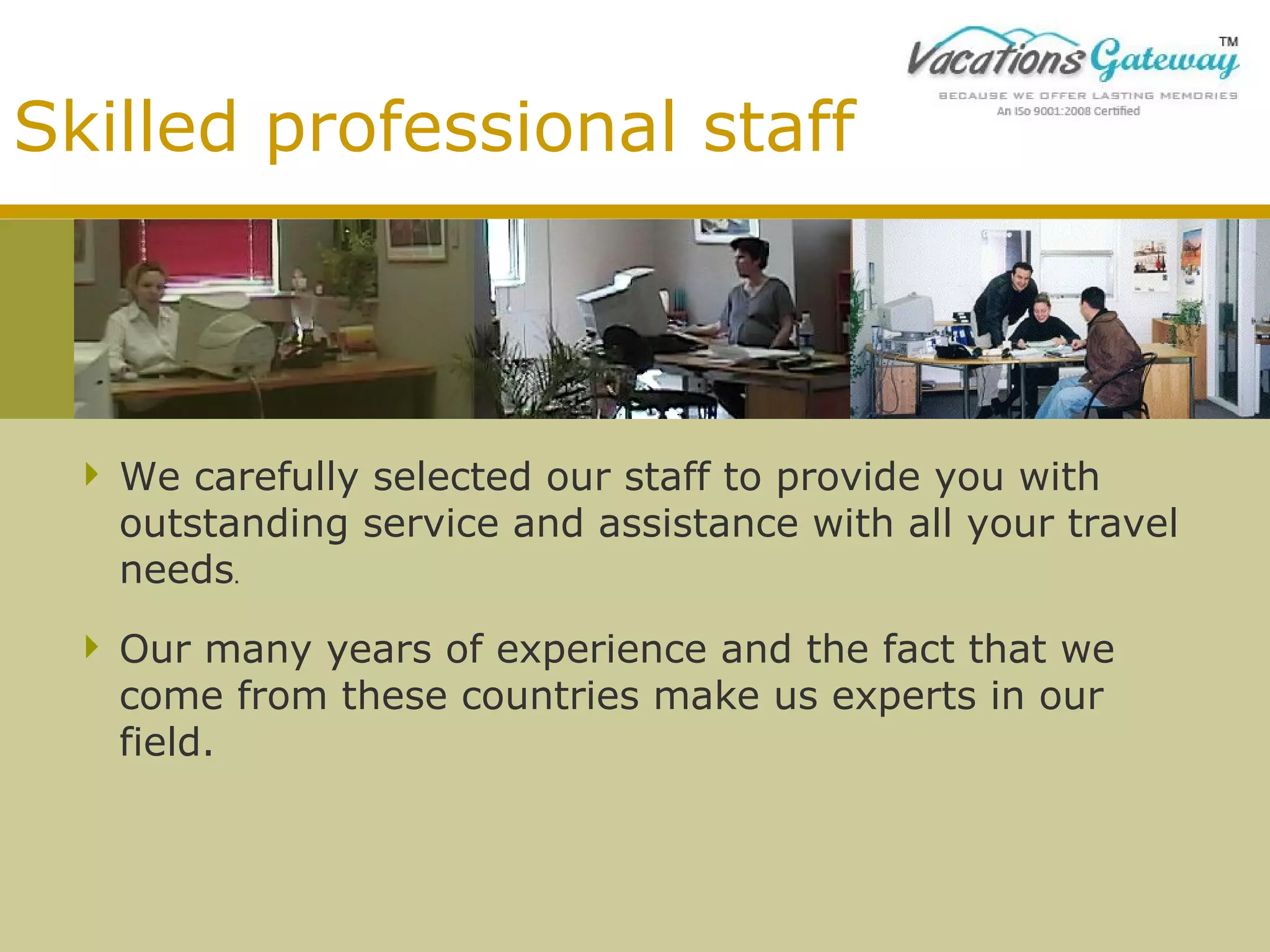 Skilled professional staff

 We carefully selected our staff to provide you with
outstanding service and assistance with all your travel
needs.
 Our many years of experience and the fact that we
come from these countries make us experts in our
field.

 
