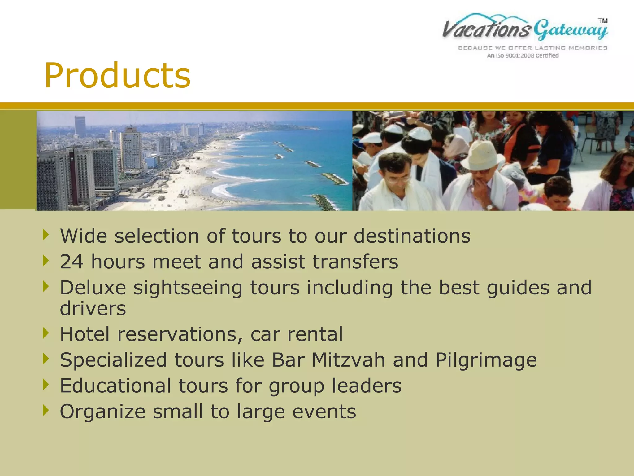 Products

 Wide selection of tours to our destinations
 24 hours meet and assist transfers
 Deluxe sightseeing tours including the best guides and
drivers
 Hotel reservations, car rental
 Specialized tours like Bar Mitzvah and Pilgrimage
 Educational tours for group leaders
 Organize small to large events

 