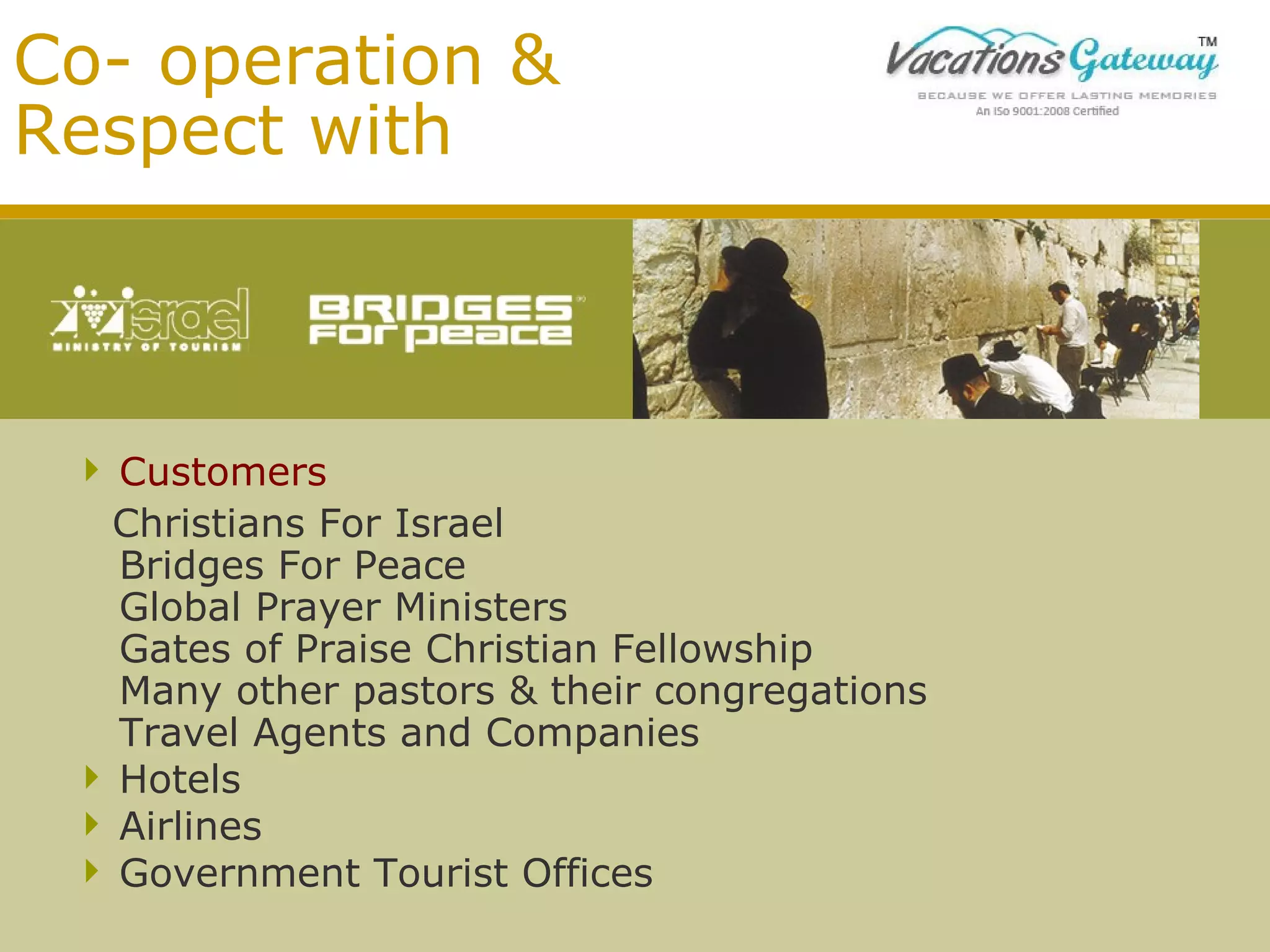 Co- operation &
Respect with

 Customers
Christians For Israel
Bridges For Peace
Global Prayer Ministers
Gates of Praise Christian Fellowship
Many other pastors & their congregations
Travel Agents and Companies
 Hotels
 Airlines
 Government Tourist Offices

 