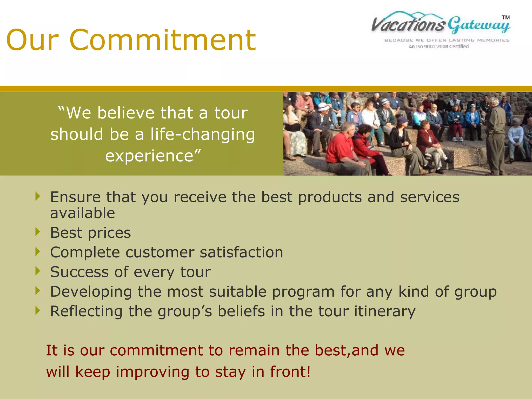 Our Commitment
“We believe that a tour
should be a life-changing
experience”
 Ensure that you receive the best products and services
available
 Best prices
 Complete customer satisfaction
 Success of every tour
 Developing the most suitable program for any kind of group
 Reflecting the group’s beliefs in the tour itinerary
It is our commitment to remain the best,and we
will keep improving to stay in front!

 