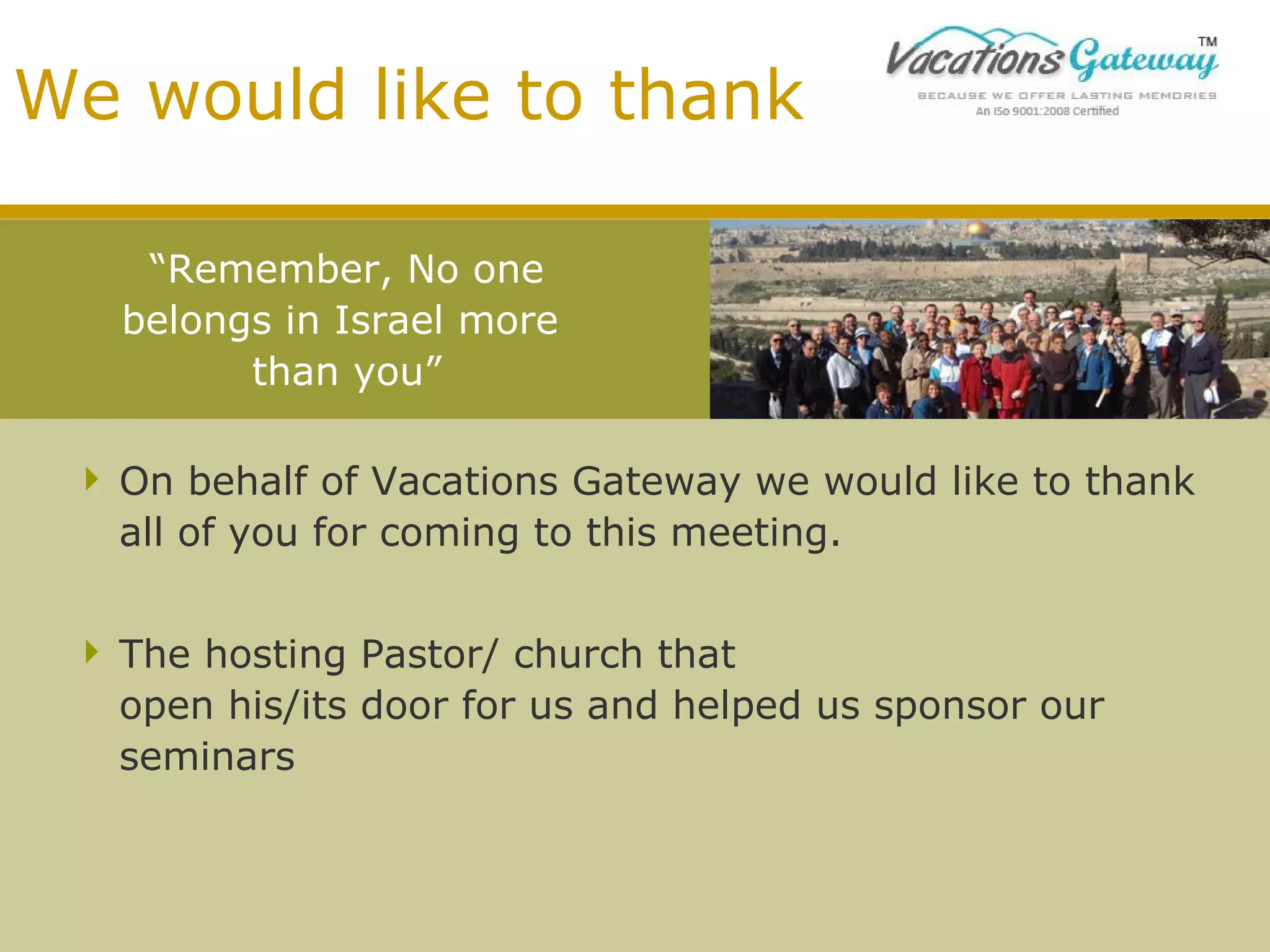 We would like to thank
“Remember, No one
belongs in Israel more
than you”
 On behalf of Vacations Gateway we would like to thank
all of you for coming to this meeting.
 The hosting Pastor/ church that
open his/its door for us and helped us sponsor our
seminars

 
