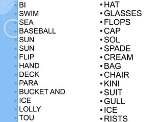  BI
SWIM
SEA
BASEBALL
SUN
SUN
FLIP
HAND
DECK
PARA
BUCKET AND
ICE
LOLLY
TOU
•HAT
•GLASSES
•FLOPS
•CAP
•SOL
•SPADE
•CREAM
•BAG
•CHAIR
•KINI
•SUIT
•GULL
•ICE
•RISTS