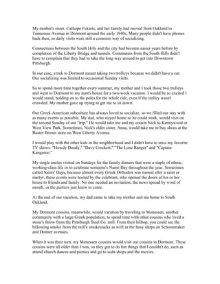 My mother's sister, Calliope Fekaris, and her family had moved from Oakland to
Tennessee Avenue in Dormont around the early 1940s. Many people didn't have phones
back then, so daily visits were still a common way of socializing.
Connections between the South Hills and the city had become easier years before by
completion of the Liberty Bridge and tunnels. Commuters from the South Hills didn't
have to complain that they had to take the long way around to get into Downtown
Pittsburgh.
In our case, a trek to Dormont meant taking two trolleys because we didn't have a car.
Our socializing was limited to occasional Sunday visits.
So to spend more time together every summer, my mother and I took those two trolleys
and went to Dormont to my aunt's house for a two-week vacation. I would be so excited I
would stand, holding on to the poles for the whole ride, even if the trolley wasn't
crowded. My mother gave up trying to get me to sit down.
Our Greek-American subculture has always loved to socialize, so we filled our stay with
as many events as possible. My dad, who stayed home so he could work, would visit on
the second Sunday of our "trip." He would take me and my cousin Nick to Kennywood or
West View Park. Sometimes, Nick's older sister, Anna, would take me to buy shoes at the
Buster Brown store on West Liberty Avenue.
I would play with the other kids in the neighborhood and I didn't have to miss my favorite
TV shows: "Howdy Doody," "Davy Crockett," "The Lone Ranger" and "Captain
Kangaroo."
My single uncles visited on Sundays for the family dinners that were a staple of ethnic,
working-class life or to celebrate someone's Name Day throughout the year. Sometimes
called Saints' Days, because almost every Greek Orthodox was named after a saint or
martyr, these events were hosted by the celebrant, who opened the doors of his or her
house to friends and family. No one needed an invitation; the news spread by word of
mouth, or the partiers just knew to come.
At the end of our vacation, my dad came to take my mother and me home to South
Oakland.
My Dormont cousins, meanwhile, would vacation by traveling to Monessen, another
community with a large Greek population, to spend time with other cousins who lived a
stone's throw from the Pittsburgh Steel Co. mill. From their hilltop, you could see the
billowing smoke from the mill's smokestacks as well as the busy shops on Schoonmaker
and Donner avenues.
When it was their turn, my Monessen cousins would visit our cousins in Dormont. These
cousins were all older than I was, so they got to do fun things that I couldn't do, such as
attend church dances and picnics and go to soda shops and the movies.
 
