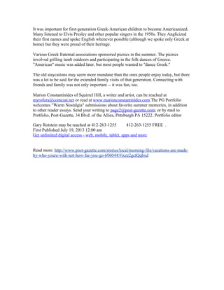 It was important for first-generation Greek-American children to become Americanized.
Many listened to Elvis Presley and other popular singers in the 1950s. They Anglicized
their first names and spoke English whenever possible (although we spoke only Greek at
home) but they were proud of their heritage.
Various Greek fraternal associations sponsored picnics in the summer. The picnics
involved grilling lamb outdoors and participating in the folk dances of Greece.
"American" music was added later, but most people wanted to "dance Greek."
The old staycations may seem more mundane than the ones people enjoy today, but there
was a lot to be said for the extended family visits of that generation. Connecting with
friends and family was not only important -- it was fun, too.
Marion Constantinides of Squirrel Hill, a writer and artist, can be reached at
myrofora@comcast.net or read at www.marionconstantinides.com.The PG Portfolio
welcomes "Warm Nostalgia" submissions about favorite summer memories, in addition
to other reader essays. Send your writing to page2@post-gazette.com; or by mail to
Portfolio, Post-Gazette, 34 Blvd. of the Allies, Pittsburgh PA 15222. Portfolio editor
Gary Rotstein may be reached at 412-263-1255 412-263-1255 FREE .
First Published July 19, 2013 12:00 am
Get unlimited digital access - web, mobile, tablet, apps and more
Read more: http://www.post-gazette.com/stories/local/morning-file/vacations-are-made-
by-who-youre-with-not-how-far-you-go-696044/#ixzz2gctQqbxd
 