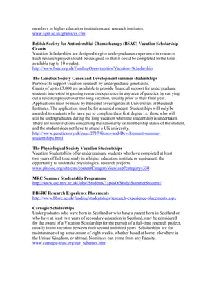 members in higher education institutions and research institutes.
www.sgm.ac.uk/grants/vs.cfm

British Society for Antimicrobial Chemotherapy (BSAC) Vacation Scholarship
Grants
Vacation Scholarships are designed to give undergraduates experience in research.
Each research project should be designed so that it could be completed in the time
available (up to 10 weeks).
http://www.bsac.org.uk/FundingOpportunities/Vacation+Scholarship

The Genetics Society Genes and Development summer studentships
Purpose: to support vacation research by undergraduate geneticists.
Grants of up to £3,000 are available to provide financial support for undergraduate
students interested in gaining research experience in any area of genetics by carrying
out a research project over the long vacation, usually prior to their final year.
Applications must be made by Principal Investigators at Universities or Research
Institutes. The application must be for a named student. Studentships will only be
awarded to students who have yet to complete their first degree i.e. those who will
still be undergraduates during the long vacation when the studentship is undertaken.
There are no restrictions concerning the nationality or membership status of the student,
and the student does not have to attend a UK university.
http://www.genetics.org.uk/page/2717/Genes-and-Development-summer-
studentships.html

The Physiological Society Vacation Studentships
Vacation Studentships offer undergraduate students who have completed at least
two years of full time study in a higher education institute or equivalent, the
opportunity to undertake physiological research projects.
www.physoc.org/site/cms/contentCategoryView.asp?category=350

MRC Summer Studentship Programme
http://www.csc.mrc.ac.uk/Jobs//Students/TypesOfStudy/SummerStudent//

BBSRC Research Experience Placements
http://www.bbsrc.ac.uk/funding/studentships/research-experience-placements.aspx

Carnegie Scholarships
Undergraduates who were born in Scotland or who have a parent born in Scotland or
who have at least two years of secondary education in Scotland, may be considered
for the award of a Vacation Scholarship for the pursuit of a full-time research project,
usually in the vacation between their second and third years. Scholarships are for
maintenance of up a maximum of eight weeks, whether based at home, elsewhere in
the United Kingdom, or abroad. Nominees can come from any Faculty.
www.carnegie-trust.org/our_schemes.htm
 