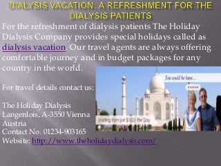 For the refreshment of dialysis patients The Holiday
Dialysis Company provides special holidays called as
dialysis vacation. Our travel agents are always offering
comfortable journey and in budget packages for any
country in the world.
For travel details contact us:
The Holiday Dialysis
Langenlois, A-3550 Vienna
Austria
Contact No. 01234-903165
Website: http://www.theholidaydialysis.com/

 