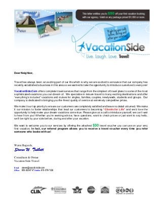 Dear Neighbor,
Travel has always been an exciting part of our life which is why we are excited to announce that our company has
recently established a business in this area so we wanted to take the opportunity to introduce ourselves to everyone!
VacationSide.Com offers complete travel services that range from the simplest of travel plans to some of the most
sophisticated vacations you can dream of. We specialize in leisure travel to many exciting destinations and offer
“everything’s included” vacations and cruises for singles, families, couples, newlyweds, students and groups. Our
company is dedicated to bringing you the finest quality of service at extremely competitive prices.
We make it our top priority to ensure our customers are completely satisfied and leave no detail unturned. We make
it our mission to foster relationships that lead our customers to becoming “Clients for Life” and we’d love the
opportunity to help make your dream vacations come true. Please give us a call to introduce yourself, we can’t wait
to hear from you! Whether you’re seeking advice, have questions, want to check prices or just want to say hello,
we’ll be right by your side before, during and after your vacation.
We want to welcome you to our services by offering the attached $50 travel voucher you can use on your very
first vacation. In fact, our referral program allows you to receive a travel voucher every time you refer
someone who books with us!
Warm Regards,
Consultant & Owner
Vacation Side Travel
Email: steven@vacationside.com
Office: 855-822-8747 Mobile: 615-579-7026
 