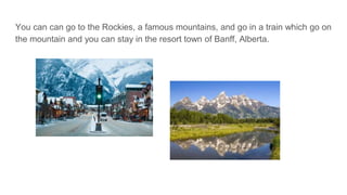 You can can go to the Rockies, a famous mountains, and go in a train which go on
the mountain and you can stay in the resort town of Banff, Alberta.