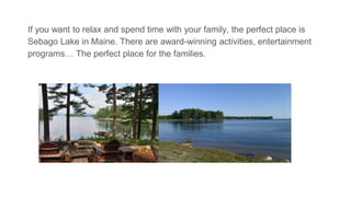 If you want to relax and spend time with your family, the perfect place is
Sebago Lake in Maine. There are award-winning activities, entertainment
programs… The perfect place for the families.
award-winning activities award-winning activities