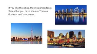 If you like the cities, the most importants
places that you have see are Toronto,
Montreal and Vancouver.
