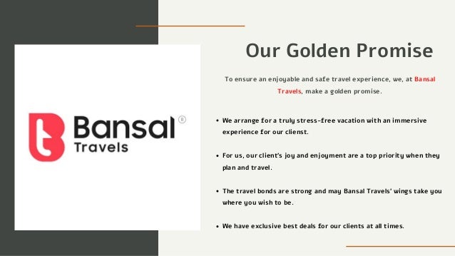 Our Golden Promise
We arrange for a truly stress-free vacation with an immersive
experience for our clienst.
To ensure an enjoyable and safe travel experience, we, at Bansal
Travels, make a golden promise.
For us, our client's joy and enjoyment are a top priority when they
plan and travel.
The travel bonds are strong and may Bansal Travels’ wings take you
where you wish to be.
We have exclusive best deals for our clients at all times.
 