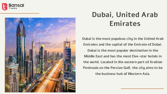 Dubai is the most populous city in the United Arab
Emirates and the capital of the Emirate of Dubai.
Dubai is the most popular destination in the
Middle East and has the most five-star hotels in
the world. Located in the eastern part of Arabian
Peninsula on the Persian Gulf, the city aims to be
the business hub of Western Asia.
Dubai, United Arab
Emirates
 