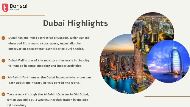 Dubai Highlights
Dubai has the most attractive cityscape, which can be
observed from many skyscrapers, especially the
observation deck at the 124th floor of Burj Khalifa.
Al-Fahidi Fort houses the Dubai Museum where you can
learn about the history of this part of the world.
Take a walk through the Al Fahidi Quarter in Old Dubai,
which was built by a wealthy Persian trader in the late
19th century.
Dubai Mall is one of the most premier malls in the city
to indulge in some shopping and indoor activities.
 