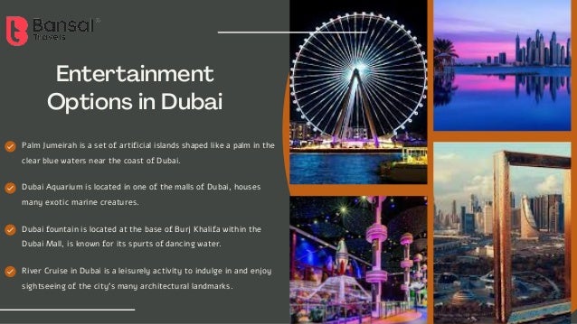 Entertainment
Options in Dubai
Palm Jumeirah is a set of artificial islands shaped like a palm in the
clear blue waters near the coast of Dubai.
Dubai Aquarium is located in one of the malls of Dubai, houses
many exotic marine creatures.
Dubai fountain is located at the base of Burj Khalifa within the
Dubai Mall, is known for its spurts of dancing water.
River Cruise in Dubai is a leisurely activity to indulge in and enjoy
sightseeing of the city's many architectural landmarks.
 