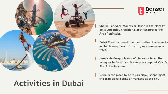 Activities in Dubai
Sheikh Saeed Al-Maktoum House is the place to
be if you enjoy traditional architecture of the
Arab Peninsula.
Dubai Creek is one of the most influential aspects
in the development of the city as a prosperous
town.
Jumeirah Mosque is one of the most beautiful
mosques in Dubai and is the exact copy of Cairo's
Al – Azhar Mosque.
Deira is the place to be if you enjoy shopping at
the traditional souks or markets of the city.
 