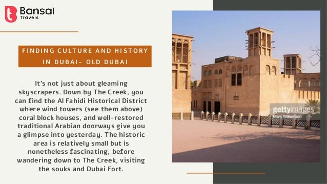 F I N D I N G C U L T U R E A N D H I S T O R Y
I N D U B A I - O L D D U B A I
It’s not just about gleaming
skyscrapers. Down by The Creek, you
can find the Al Fahidi Historical District
where wind towers (see them above)
coral block houses, and well-restored
traditional Arabian doorways give you
a glimpse into yesterday. The historic
area is relatively small but is
nonetheless fascinating, before
wandering down to The Creek, visiting
the souks and Dubai Fort.
 