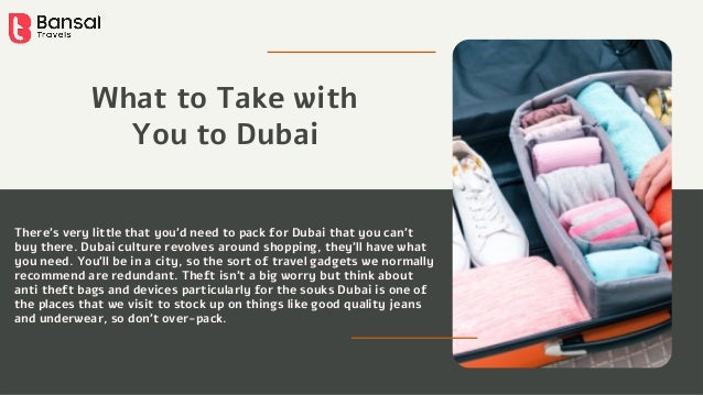 There’s very little that you’d need to pack for Dubai that you can’t
buy there. Dubai culture revolves around shopping, they’ll have what
you need. You’ll be in a city, so the sort of travel gadgets we normally
recommend are redundant. Theft isn’t a big worry but think about
anti theft bags and devices particularly for the souks Dubai is one of
the places that we visit to stock up on things like good quality jeans
and underwear, so don’t over-pack.
What to Take with
You to Dubai
 